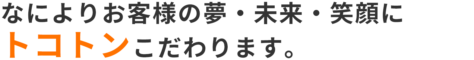 なによりお客様の夢・未来・笑顔にトコトンこだわります。